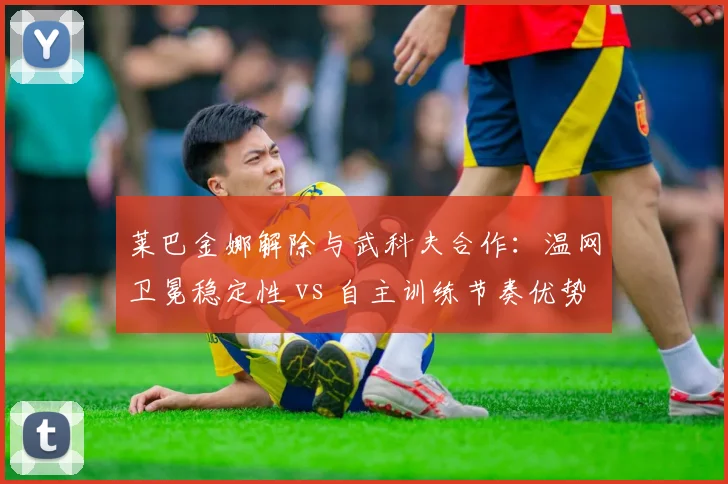 莱巴金娜解除与武科夫合作：温网卫冕稳定性 vs 自主训练节奏优势对比