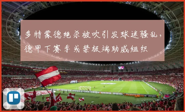 多特蒙德绝杀被吹引发球迷骚乱，德甲下赛季或禁极端助威组织